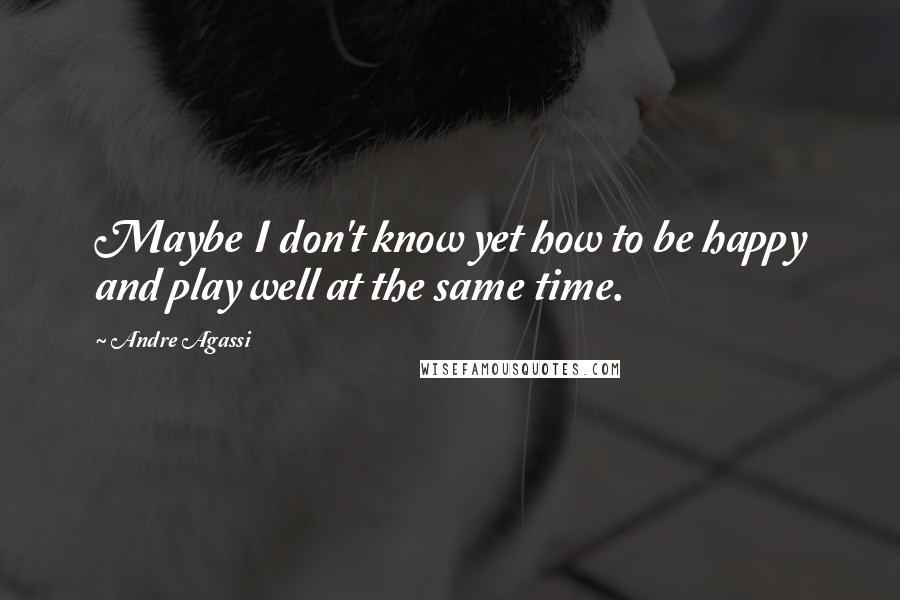 Andre Agassi Quotes: Maybe I don't know yet how to be happy and play well at the same time.