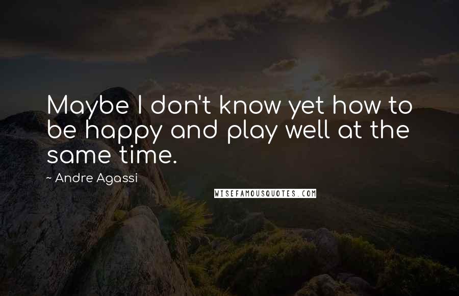 Andre Agassi Quotes: Maybe I don't know yet how to be happy and play well at the same time.