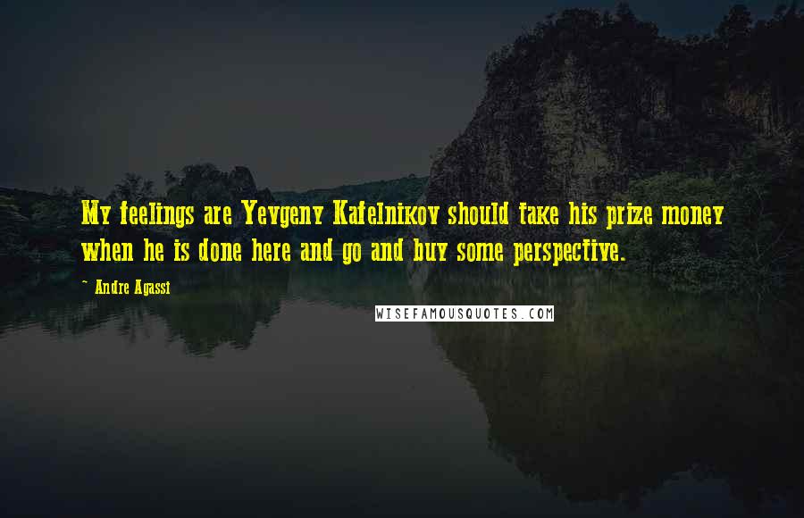 Andre Agassi Quotes: My feelings are Yevgeny Kafelnikov should take his prize money when he is done here and go and buy some perspective.
