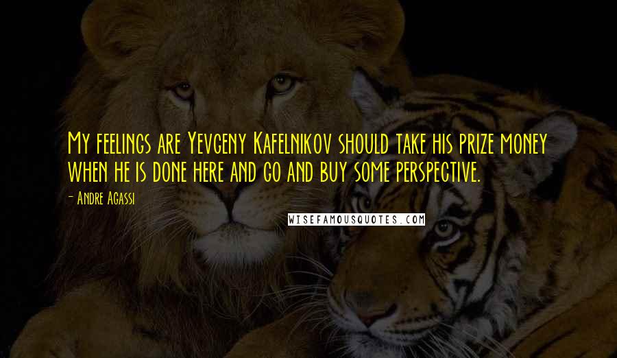 Andre Agassi Quotes: My feelings are Yevgeny Kafelnikov should take his prize money when he is done here and go and buy some perspective.