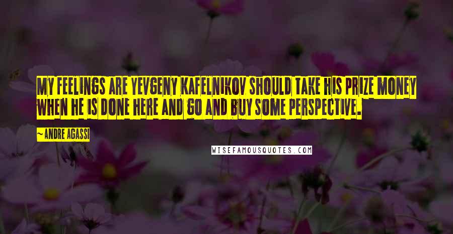 Andre Agassi Quotes: My feelings are Yevgeny Kafelnikov should take his prize money when he is done here and go and buy some perspective.