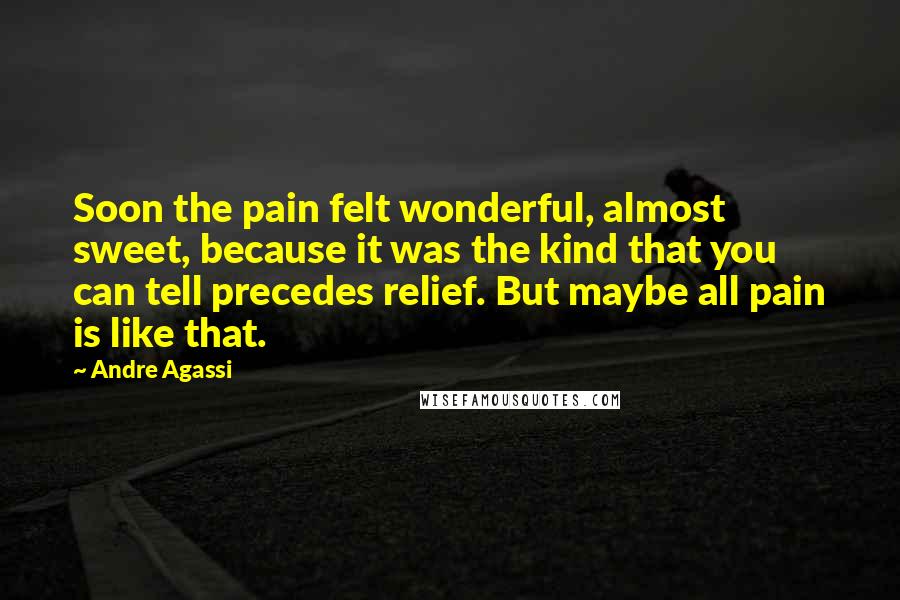 Andre Agassi Quotes: Soon the pain felt wonderful, almost sweet, because it was the kind that you can tell precedes relief. But maybe all pain is like that.