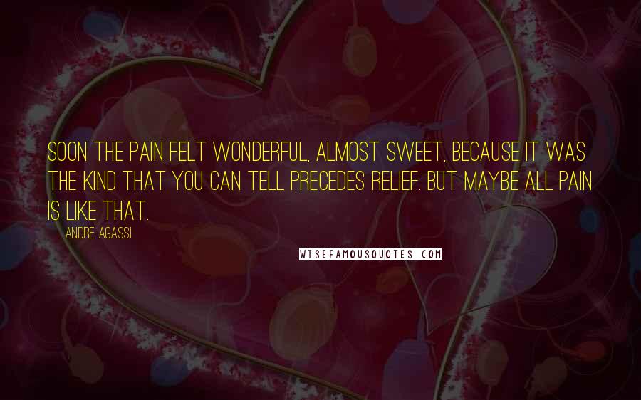Andre Agassi Quotes: Soon the pain felt wonderful, almost sweet, because it was the kind that you can tell precedes relief. But maybe all pain is like that.