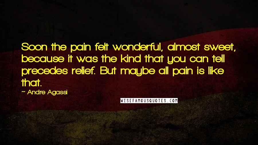 Andre Agassi Quotes: Soon the pain felt wonderful, almost sweet, because it was the kind that you can tell precedes relief. But maybe all pain is like that.