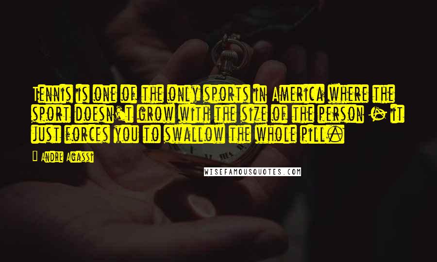 Andre Agassi Quotes: Tennis is one of the only sports in America where the sport doesn't grow with the size of the person - it just forces you to swallow the whole pill.