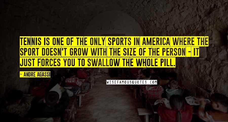 Andre Agassi Quotes: Tennis is one of the only sports in America where the sport doesn't grow with the size of the person - it just forces you to swallow the whole pill.