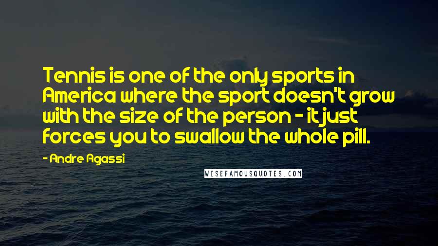 Andre Agassi Quotes: Tennis is one of the only sports in America where the sport doesn't grow with the size of the person - it just forces you to swallow the whole pill.