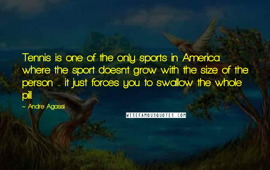 Andre Agassi Quotes: Tennis is one of the only sports in America where the sport doesn't grow with the size of the person - it just forces you to swallow the whole pill.