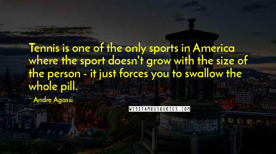Andre Agassi Quotes: Tennis is one of the only sports in America where the sport doesn't grow with the size of the person - it just forces you to swallow the whole pill.