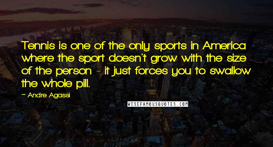 Andre Agassi Quotes: Tennis is one of the only sports in America where the sport doesn't grow with the size of the person - it just forces you to swallow the whole pill.