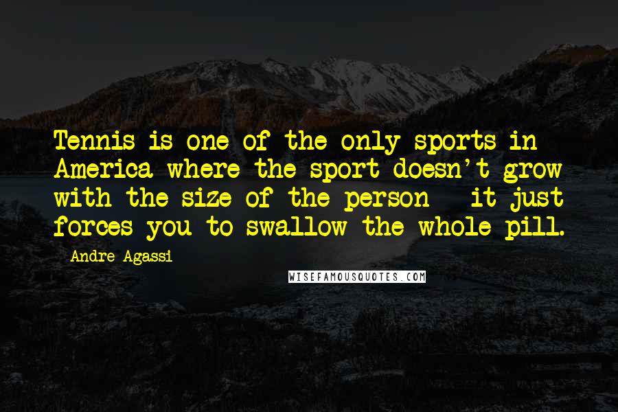 Andre Agassi Quotes: Tennis is one of the only sports in America where the sport doesn't grow with the size of the person - it just forces you to swallow the whole pill.