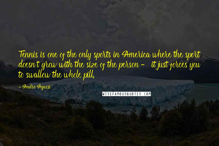 Andre Agassi Quotes: Tennis is one of the only sports in America where the sport doesn't grow with the size of the person - it just forces you to swallow the whole pill.