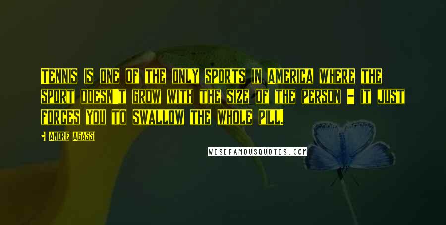 Andre Agassi Quotes: Tennis is one of the only sports in America where the sport doesn't grow with the size of the person - it just forces you to swallow the whole pill.