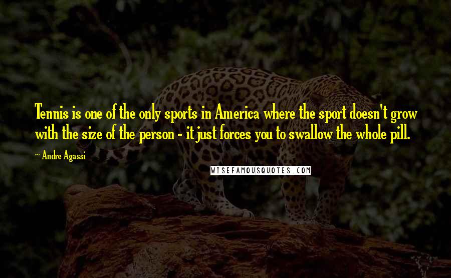 Andre Agassi Quotes: Tennis is one of the only sports in America where the sport doesn't grow with the size of the person - it just forces you to swallow the whole pill.