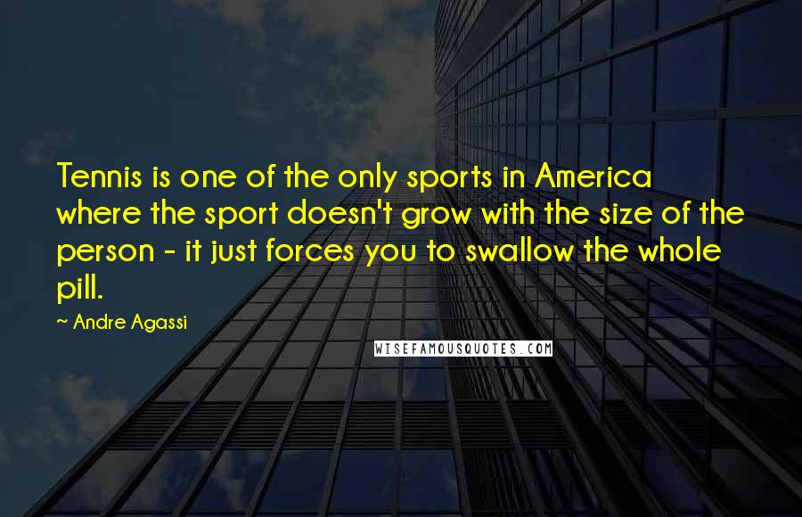 Andre Agassi Quotes: Tennis is one of the only sports in America where the sport doesn't grow with the size of the person - it just forces you to swallow the whole pill.