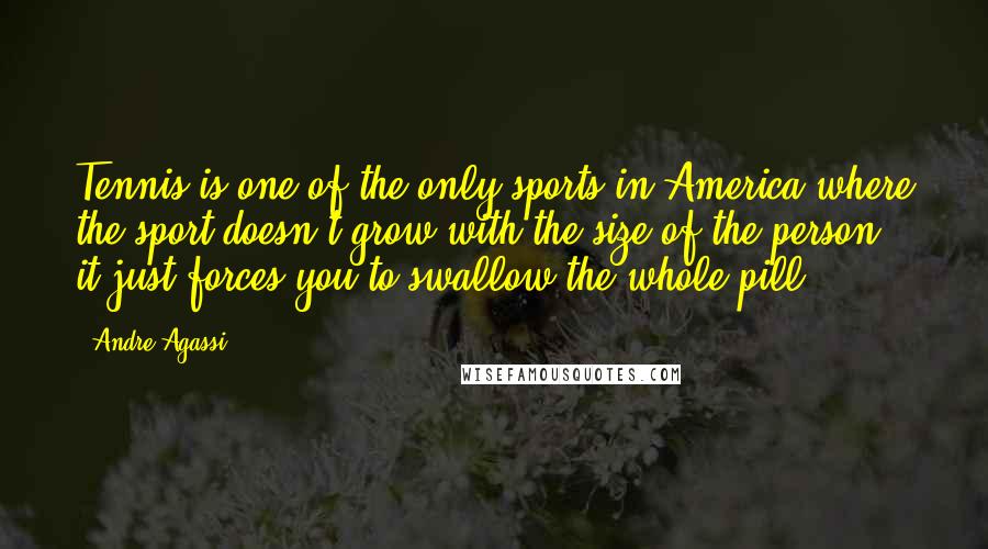 Andre Agassi Quotes: Tennis is one of the only sports in America where the sport doesn't grow with the size of the person - it just forces you to swallow the whole pill.