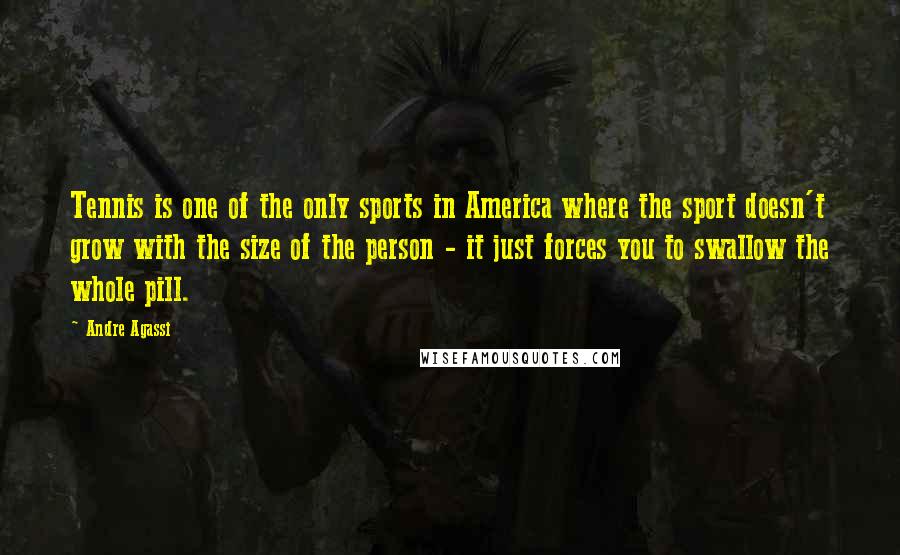 Andre Agassi Quotes: Tennis is one of the only sports in America where the sport doesn't grow with the size of the person - it just forces you to swallow the whole pill.