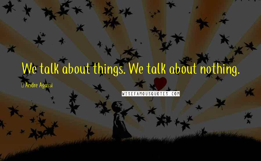 Andre Agassi Quotes: We talk about things. We talk about nothing.