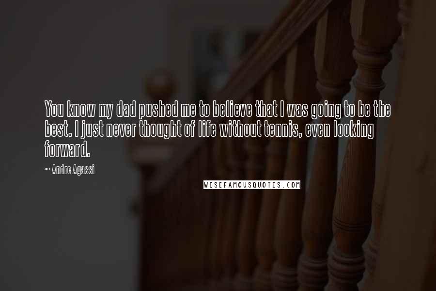 Andre Agassi Quotes: You know my dad pushed me to believe that I was going to be the best. I just never thought of life without tennis, even looking forward.