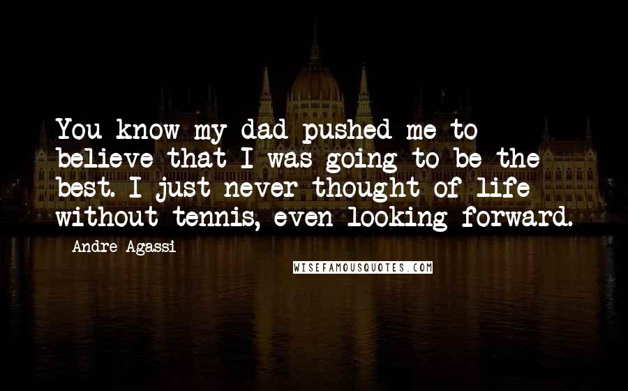 Andre Agassi Quotes: You know my dad pushed me to believe that I was going to be the best. I just never thought of life without tennis, even looking forward.