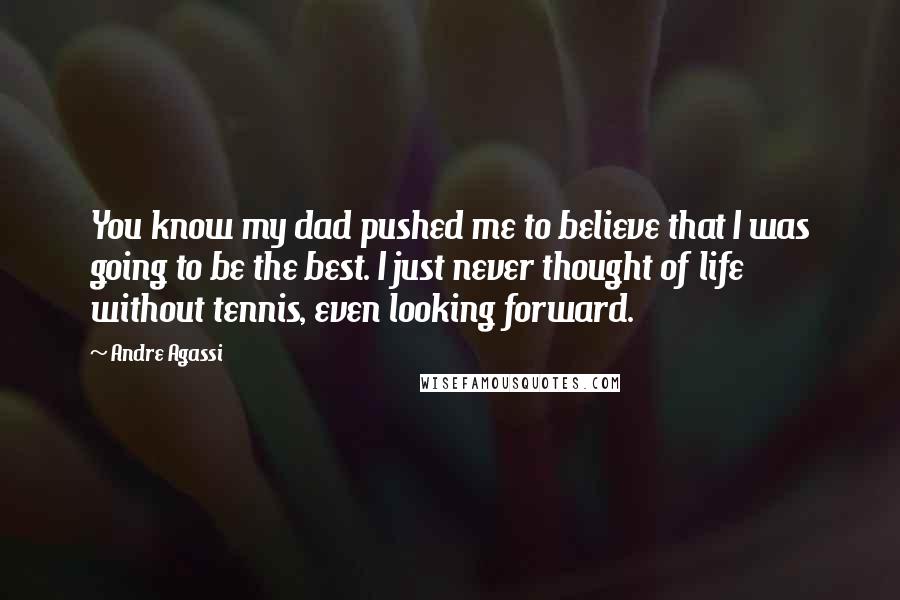 Andre Agassi Quotes: You know my dad pushed me to believe that I was going to be the best. I just never thought of life without tennis, even looking forward.