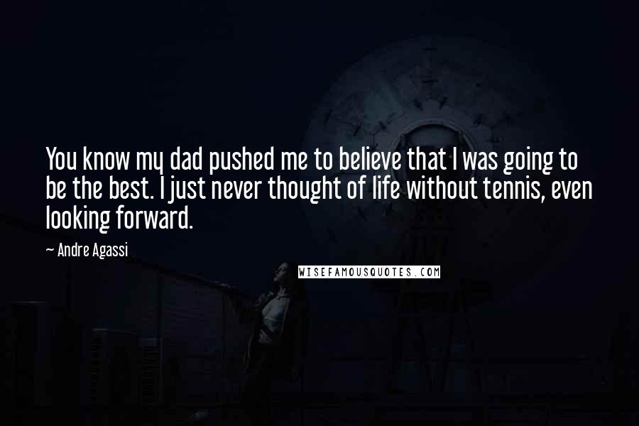 Andre Agassi Quotes: You know my dad pushed me to believe that I was going to be the best. I just never thought of life without tennis, even looking forward.