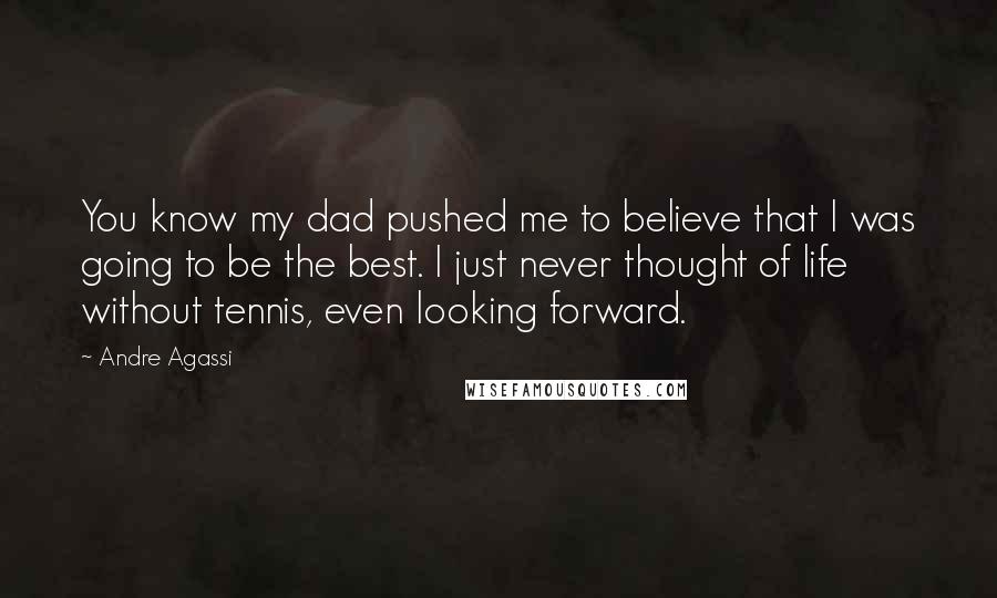 Andre Agassi Quotes: You know my dad pushed me to believe that I was going to be the best. I just never thought of life without tennis, even looking forward.
