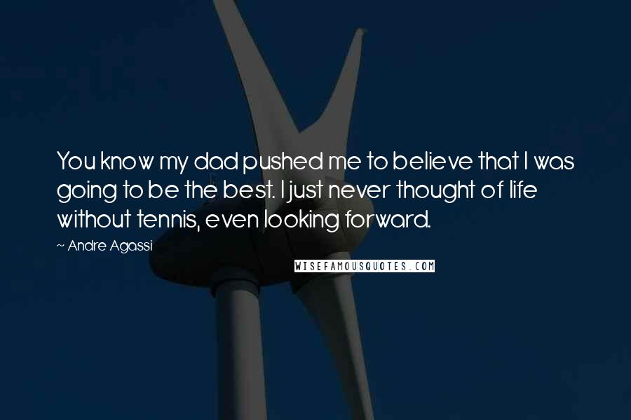 Andre Agassi Quotes: You know my dad pushed me to believe that I was going to be the best. I just never thought of life without tennis, even looking forward.