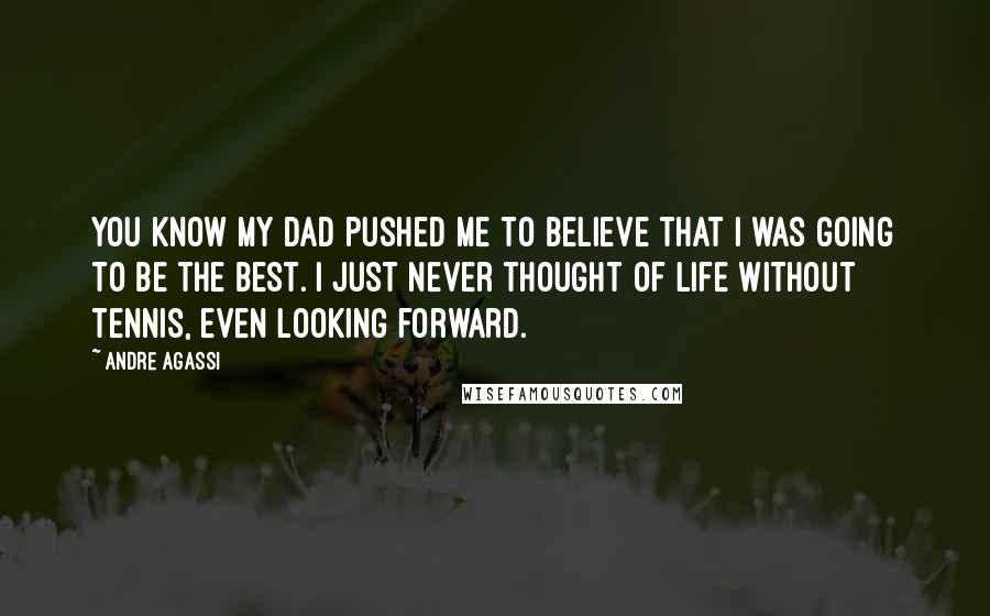 Andre Agassi Quotes: You know my dad pushed me to believe that I was going to be the best. I just never thought of life without tennis, even looking forward.