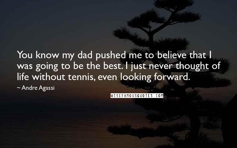 Andre Agassi Quotes: You know my dad pushed me to believe that I was going to be the best. I just never thought of life without tennis, even looking forward.