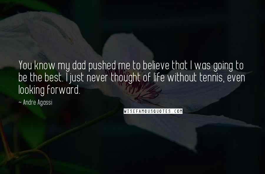 Andre Agassi Quotes: You know my dad pushed me to believe that I was going to be the best. I just never thought of life without tennis, even looking forward.