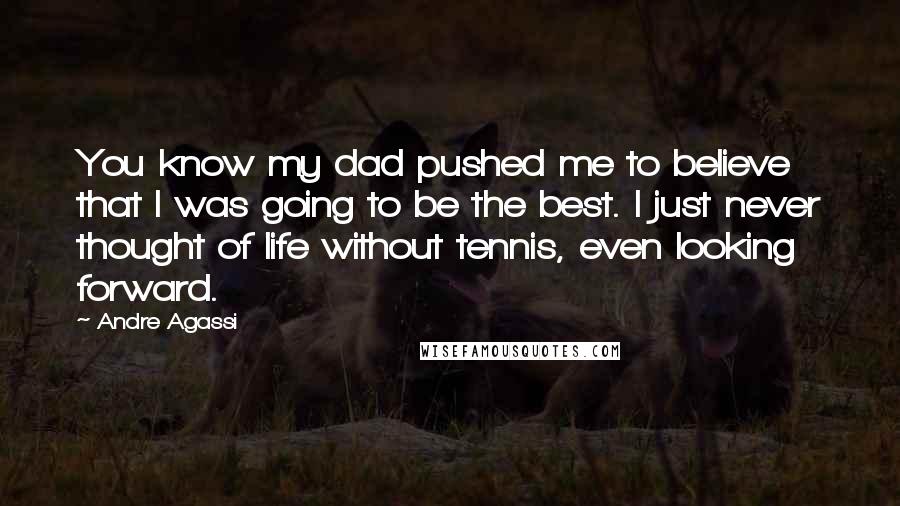 Andre Agassi Quotes: You know my dad pushed me to believe that I was going to be the best. I just never thought of life without tennis, even looking forward.