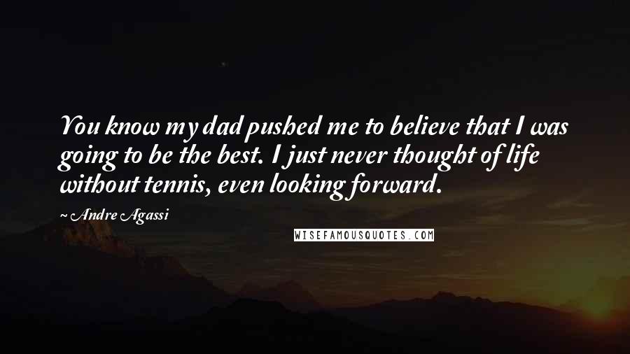 Andre Agassi Quotes: You know my dad pushed me to believe that I was going to be the best. I just never thought of life without tennis, even looking forward.