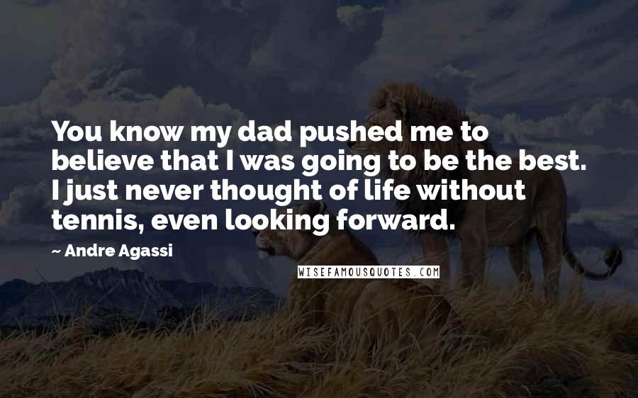 Andre Agassi Quotes: You know my dad pushed me to believe that I was going to be the best. I just never thought of life without tennis, even looking forward.