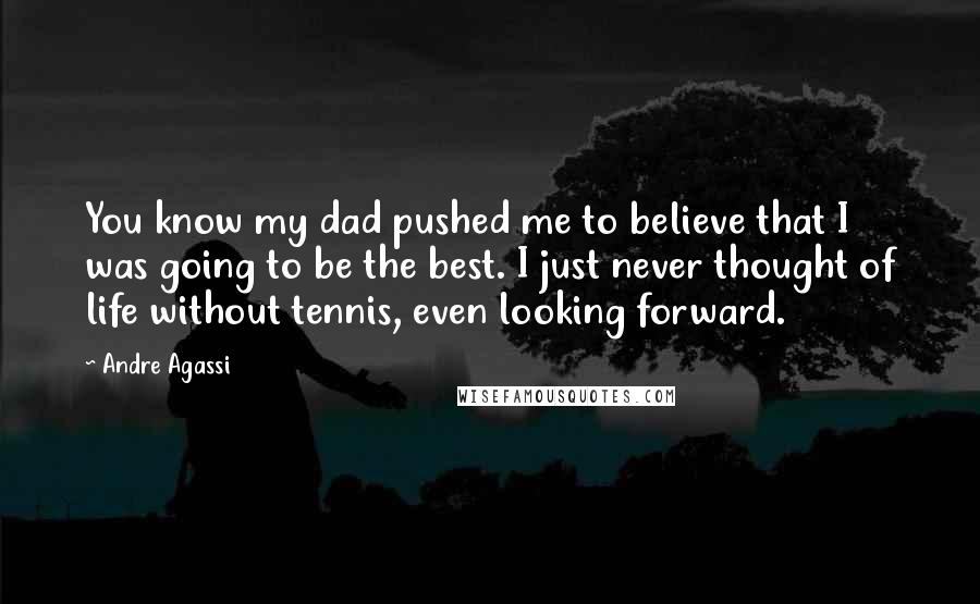 Andre Agassi Quotes: You know my dad pushed me to believe that I was going to be the best. I just never thought of life without tennis, even looking forward.