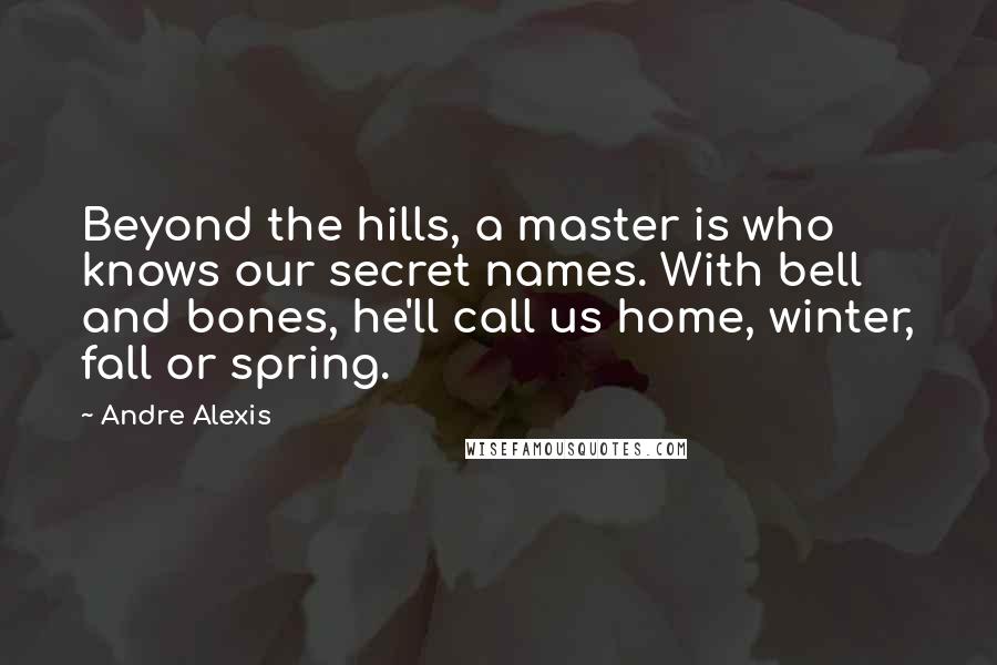 Andre Alexis Quotes: Beyond the hills, a master is who knows our secret names. With bell and bones, he'll call us home, winter, fall or spring.