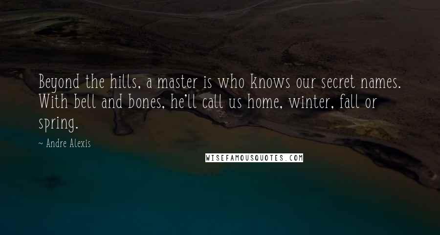 Andre Alexis Quotes: Beyond the hills, a master is who knows our secret names. With bell and bones, he'll call us home, winter, fall or spring.