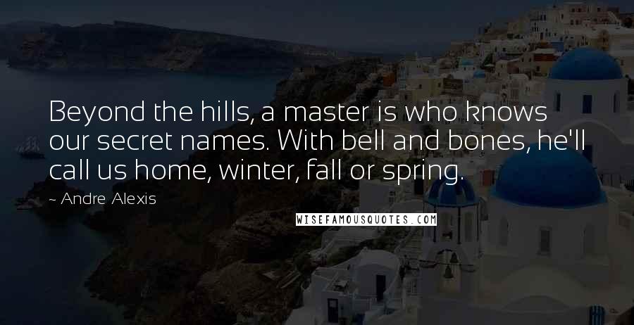 Andre Alexis Quotes: Beyond the hills, a master is who knows our secret names. With bell and bones, he'll call us home, winter, fall or spring.