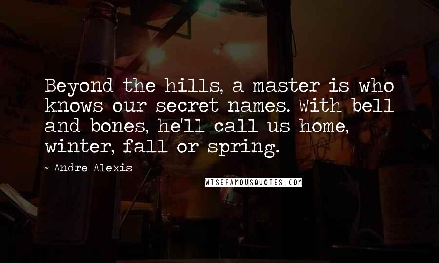 Andre Alexis Quotes: Beyond the hills, a master is who knows our secret names. With bell and bones, he'll call us home, winter, fall or spring.