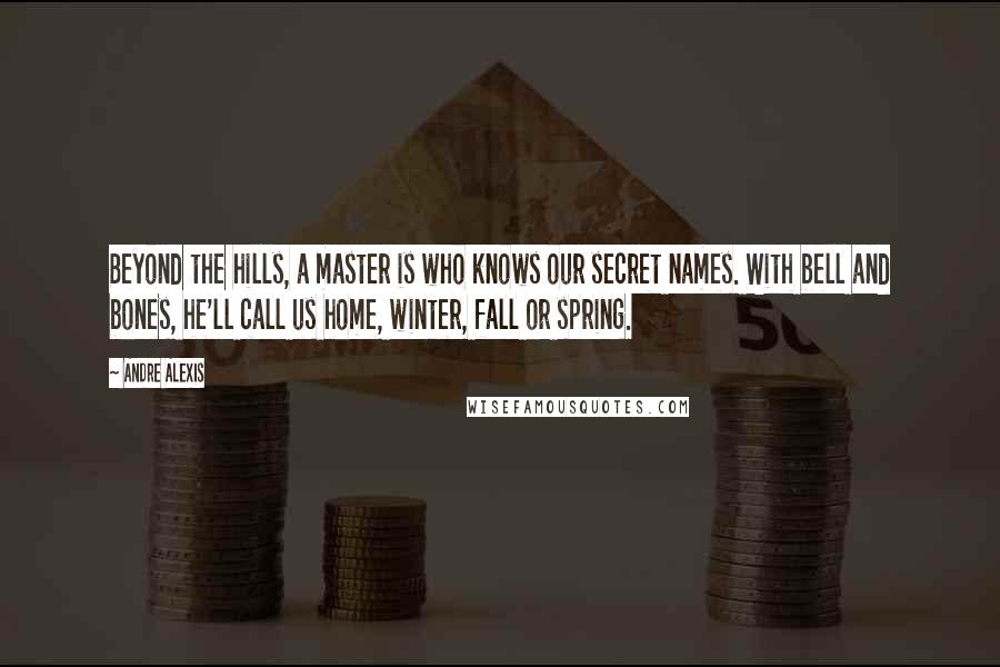 Andre Alexis Quotes: Beyond the hills, a master is who knows our secret names. With bell and bones, he'll call us home, winter, fall or spring.