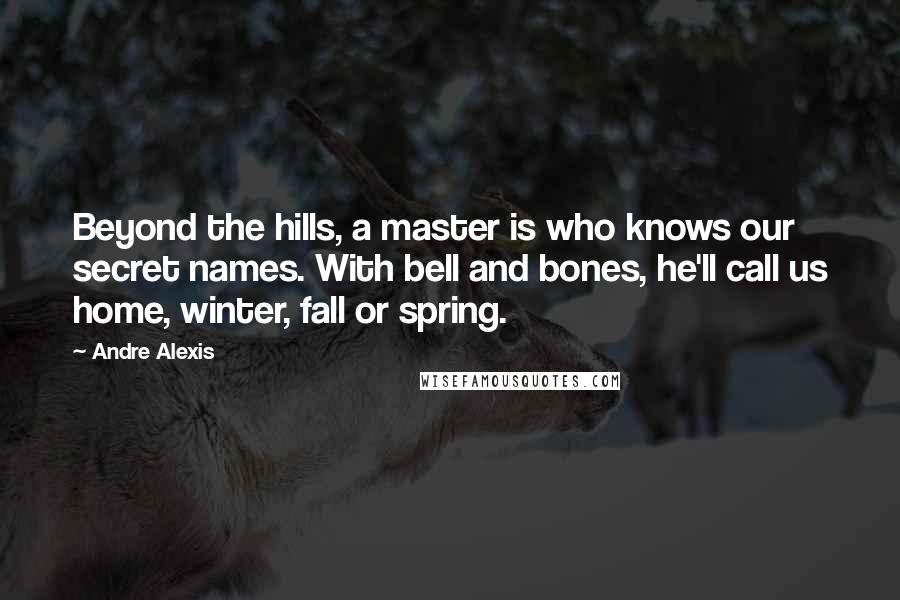 Andre Alexis Quotes: Beyond the hills, a master is who knows our secret names. With bell and bones, he'll call us home, winter, fall or spring.