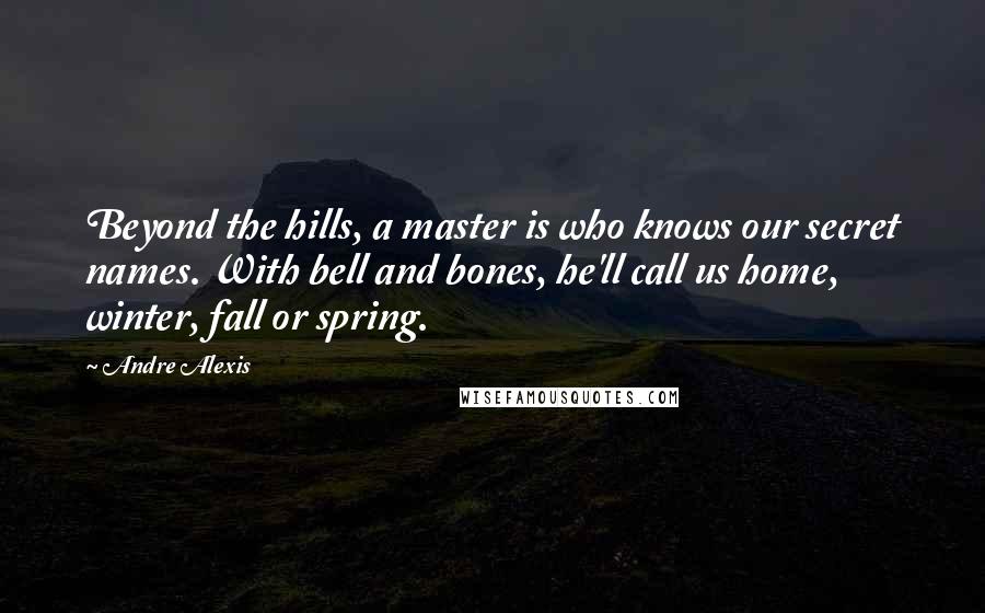 Andre Alexis Quotes: Beyond the hills, a master is who knows our secret names. With bell and bones, he'll call us home, winter, fall or spring.