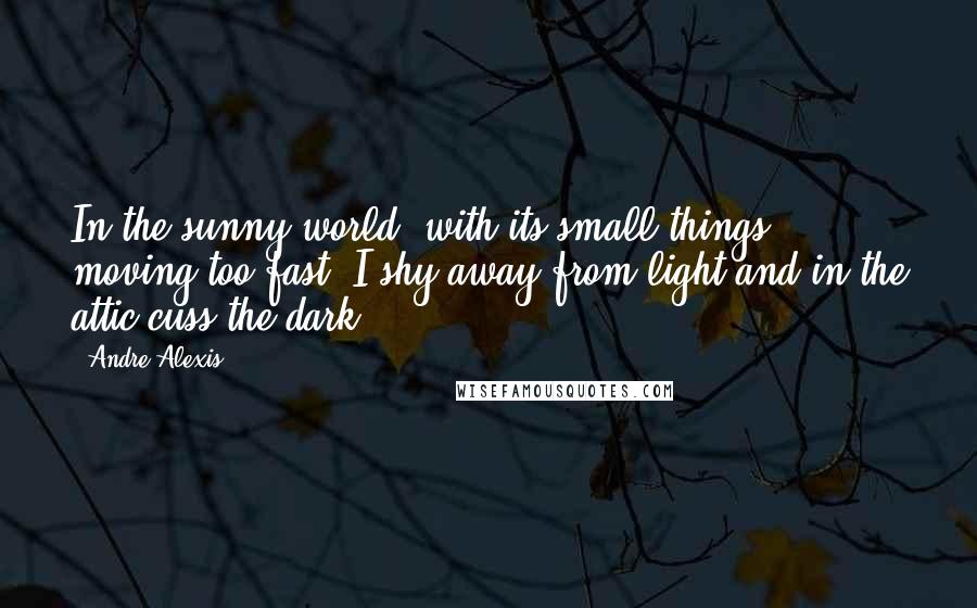 Andre Alexis Quotes: In the sunny world, with its small things moving too fast, I shy away from light and in the attic cuss the dark.