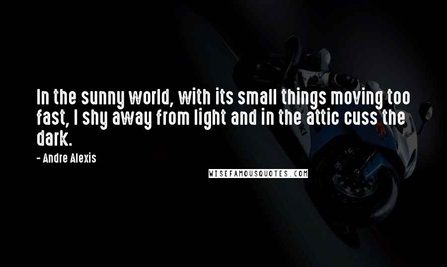 Andre Alexis Quotes: In the sunny world, with its small things moving too fast, I shy away from light and in the attic cuss the dark.
