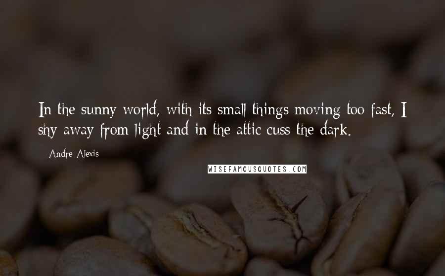 Andre Alexis Quotes: In the sunny world, with its small things moving too fast, I shy away from light and in the attic cuss the dark.