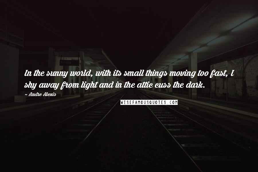 Andre Alexis Quotes: In the sunny world, with its small things moving too fast, I shy away from light and in the attic cuss the dark.