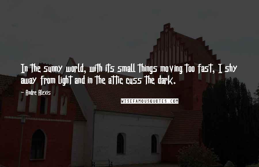 Andre Alexis Quotes: In the sunny world, with its small things moving too fast, I shy away from light and in the attic cuss the dark.
