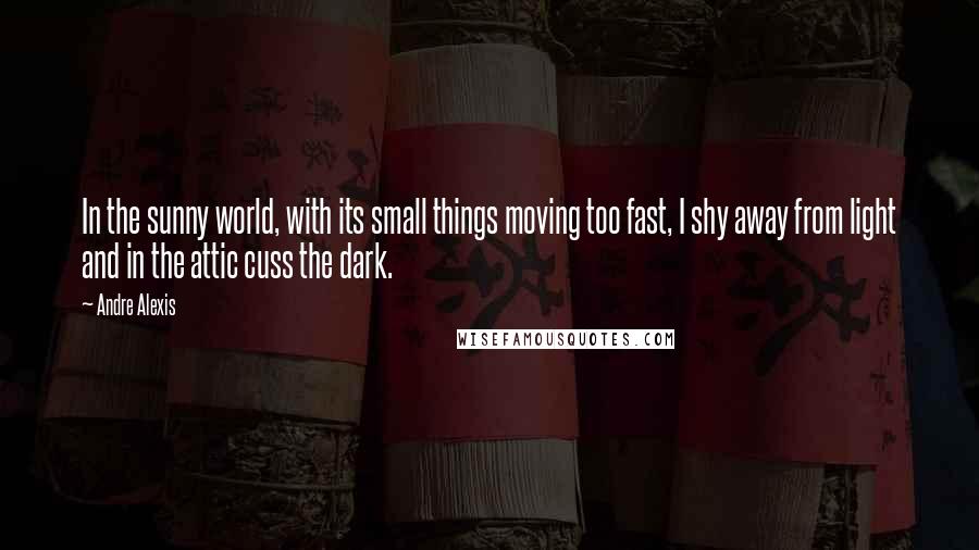 Andre Alexis Quotes: In the sunny world, with its small things moving too fast, I shy away from light and in the attic cuss the dark.