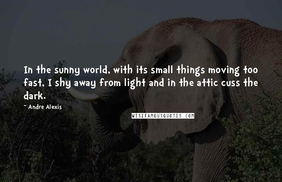 Andre Alexis Quotes: In the sunny world, with its small things moving too fast, I shy away from light and in the attic cuss the dark.