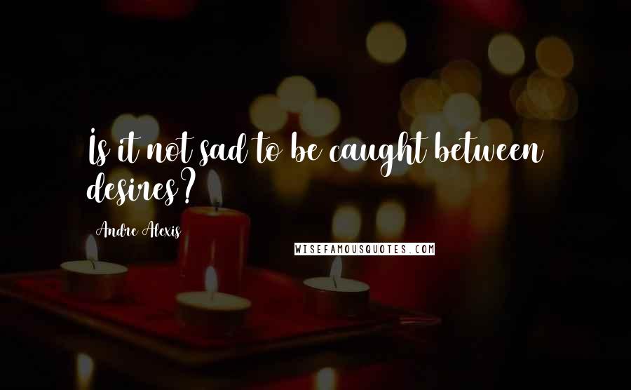Andre Alexis Quotes: Is it not sad to be caught between desires?
